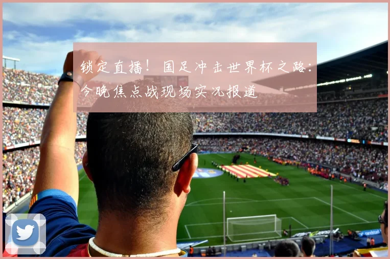 锁定直播！国足冲击世界杯之路：今晚焦点战现场实况报道
