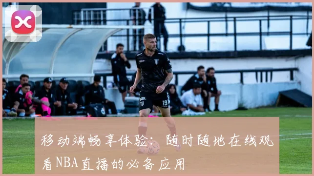 移动端畅享体验：随时随地在线观看NBA直播的必备应用