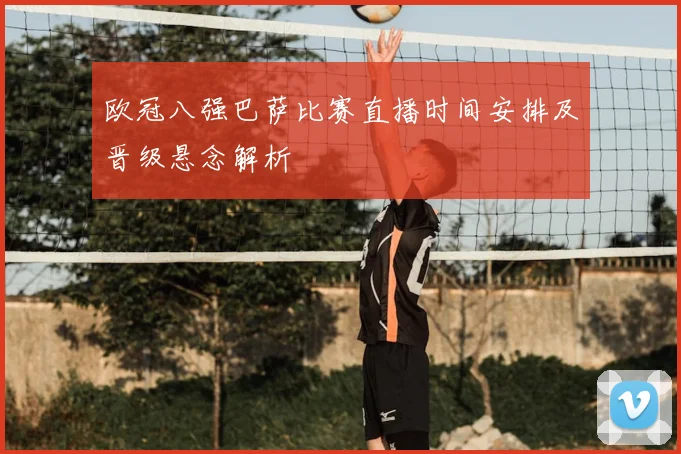 欧冠八强巴萨比赛直播时间安排及晋级悬念解析